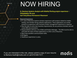 If you are interested in this role, please submit a copy of your resume
to Barbara.heath@modis.com or call 610-548-7317.
NOW HIRING
Sr. Business Systems Analyst with Mobile/Texting project experience –
Philadelphia PA area
Full-Time/Direct Permanent Placement
Required Experience:
 8 + years of Business Systems Analysis experience with projects related to mobile,
texting, and member facing software applications. These applications are vendor
products so experience with 3rd party vendor management experience is required.
 Must be able to write clear business requirements, be very process oriented, and will
create BRD documentation.
 Responsibilities with be a mix of BSA and Product Manager. This BSA must be able to
articulate the value of these applications to other Lines of Business.
 Must have excellent communication skills.
 BS Degree.
 Healthcare experience is a plus.
 