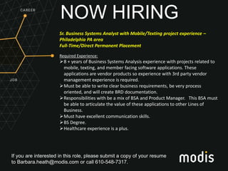 If you are interested in this role, please submit a copy of your resume
to Barbara.heath@modis.com or call 610-548-7317.
NOW HIRING
Sr. Business Systems Analyst with Mobile/Texting project experience –
Philadelphia PA area
Full-Time/Direct Permanent Placement
Required Experience:
8 + years of Business Systems Analysis experience with projects related to
mobile, texting, and member facing software applications. These
applications are vendor products so experience with 3rd party vendor
management experience is required.
Must be able to write clear business requirements, be very process
oriented, and will create BRD documentation.
Responsibilities with be a mix of BSA and Product Manager. This BSA must
be able to articulate the value of these applications to other Lines of
Business.
Must have excellent communication skills.
BS Degree.
Healthcare experience is a plus.
 