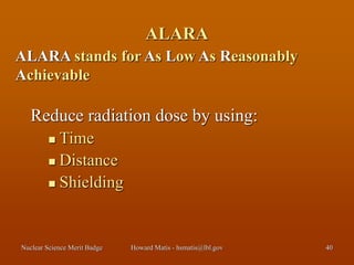 Nuclear Science Merit Badge Howard Matis - hsmatis@lbl.gov 40
ALARA
Reduce radiation dose by using:
 Time
 Distance
 Shielding
ALARA stands for As Low As Reasonably
Achievable
 