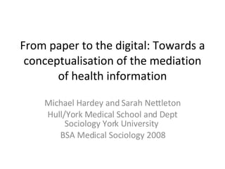 From paper to the digital: Towards a conceptualisation of the mediation of health information Michael Hardey and Sarah Nettleton Hull/York Medical School and Dept Sociology York University  BSA Medical Sociology 2008 