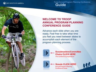 Click to edit Master title style
Troop Annual Program Planning Conference
Guide
Advance each slide when you are
ready. Feel free to take what time
you feel you need between slides to
accomplish each element of the
program planning process.
WELCOME TO TROOP
ANNUAL PROGRAM PLANNING
CONFERENCE GUIDE
START
START
Scoutmasters/Committee
Chairs CLICK HERE
Scouts CLICK HERE
Pre-conference preparations
Annual Program Planning
Conference Guide
 