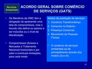 12
ACORDO GERAL SOBRE COMÉRCIO
DE SERVIÇOS (GATS)
• Os Membros da OMC têm a
obrigação de apresentar uma
lista de compromissos, mas o
Acordo não define os setores a
ser incluídos ou o nível de
liberalização.
• Compromissos (Acesso a
Mercados e Tratamento
Nacional) horizontais e por
setor e eventuais limitações,
para cada modo.
Modos de prestação de serviços:
1. Comércio Transfronteiriço.
2. Consumo no Exterior.
3. Presença Comercial..
4. Movimento de Pessoas
Físicas.
• O comércio de serviços
ambientais se dá
principalmente através dos
modos (3) e (4).
Serviços
Ambientais
 
