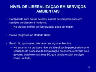 16
NÍVEL DE LIBERALIZAÇÃO EM SERVIÇOS
AMBIENTAIS
• Comparado com outros setores, o nível de compromissos em
serviços ambientais é modesto.
– Na pratica, o nível de liberalização pode ser maior.
• Pouco progresso na Rodada Doha.
• Brasil não apresentou oferta em serviços ambientais.
– No entanto, na pratica o nível de liberalização parece alto como
resultado do processo de liberalização autônoma realizado pelo
governo brasileiro nos anos 90, que atingiu o setor serviços
como um todo.
 