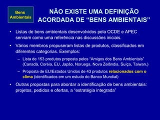 NÃO EXISTE UMA DEFINIÇÃO
ACORDADA DE “BENS AMBIENTAIS”
• Listas de bens ambientais desenvolvidos pela OCDE e APEC
serviam como uma referência nas discussões iniciais.
• Vários membros propuseram listas de produtos, classificados em
diferentes categorias. Exemplos:
– Lista de 153 produtos proposta pelos “Amigos dos Bens Ambientais”
(Canadá, Coréia, EU, Japão, Noruega, Nova Zelândia, Suíça, Taiwan,)
– Proposta de EU/Estados Unidos de 43 produtos relacionados com o
clima (identificados em um estudo do Banco Mundial)
• Outras propostas para abordar a identificação de bens ambientais:
projetos, pedidos e ofertas, a “estratégia integrada”
Bens
Ambientais
 