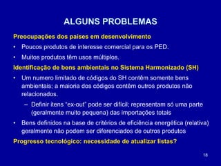 18
ALGUNS PROBLEMAS
Preocupações dos países em desenvolvimento
• Poucos produtos de interesse comercial para os PED.
• Muitos produtos têm usos múltiplos.
Identificação de bens ambientais no Sistema Harmonizado (SH)
• Um numero limitado de códigos do SH contêm somente bens
ambientais; a maioria dos códigos contêm outros produtos não
relacionados.
– Definir itens “ex-out” pode ser difícil; representam só uma parte
(geralmente muito pequena) das importações totais
• Bens definidos na base de critérios de eficiência energética (relativa)
geralmente não podem ser diferenciados de outros produtos
Progresso tecnológico: necessidade de atualizar listas?
 