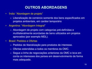19
OUTROS ABORDAGENS
• Índia: “Abordagem de projeto”
– Liberalização de comércio somente dos bens especificados em
projetos ambientais, em caráter temporário
• Argentina: “Abordagem Integral”
– Abordagem de projeto com categorias pré-definidas e
multilateralmente acordadas de bens utilizados em projetos
aprovados (por exemplo MDL).
• Brasil: Pedidos e Ofertas
– Pedidos de liberalização para produtos de interesse.
– Ofertas estendidas a todos os membros da OMC.
– Segue a linha de negociações anteriores da OMC e leva em
conta os interesses dos países em desenvolvimento de forma
mais adequada.
 