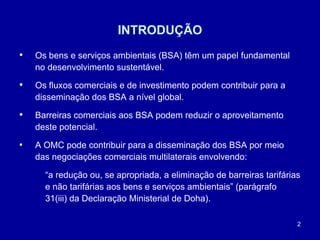 2
INTRODUÇÃO
• Os bens e serviços ambientais (BSA) têm um papel fundamental
no desenvolvimento sustentável.
• Os fluxos comerciais e de investimento podem contribuir para a
disseminação dos BSA a nível global.
• Barreiras comerciais aos BSA podem reduzir o aproveitamento
deste potencial.
• A OMC pode contribuir para a disseminação dos BSA por meio
das negociações comerciais multilaterais envolvendo:
“a redução ou, se apropriada, a eliminação de barreiras tarifárias
e não tarifárias aos bens e serviços ambientais” (parágrafo
31(iii) da Declaração Ministerial de Doha).
 