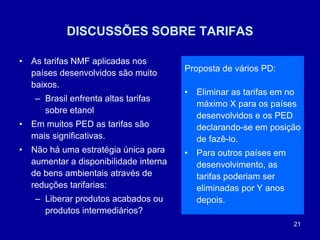 21
DISCUSSÕES SOBRE TARIFAS
• As tarifas NMF aplicadas nos
países desenvolvidos são muito
baixos.
– Brasil enfrenta altas tarifas
sobre etanol
• Em muitos PED as tarifas são
mais significativas.
• Não há uma estratégia única para
aumentar a disponibilidade interna
de bens ambientais através de
reduções tarifarias:
– Liberar produtos acabados ou
produtos intermediários?
Proposta de vários PD:
• Eliminar as tarifas em no
máximo X para os países
desenvolvidos e os PED
declarando-se em posição
de fazê-lo.
• Para outros países em
desenvolvimento, as
tarifas poderiam ser
eliminadas por Y anos
depois.
 