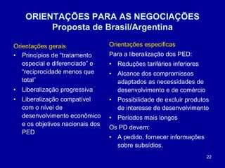 22
ORIENTAÇÕES PARA AS NEGOCIAÇÕES
Proposta de Brasil/Argentina
Orientações gerais
• Princípios de “tratamento
especial e diferenciado” e
“reciprocidade menos que
total”
• Liberalização progressiva
• Liberalização compatível
com o nível de
desenvolvimento econômico
e os objetivos nacionais dos
PED
Orientações especificas
Para a liberalização dos PED:
• Reduções tarifários inferiores
• Alcance dos compromissos
adaptados as necessidades de
desenvolvimento e de comércio
• Possibilidade de excluir produtos
de interesse de desenvolvimento
• Períodos mais longos
Os PD devem:
• A pedido, fornecer informações
sobre subsídios.
 
