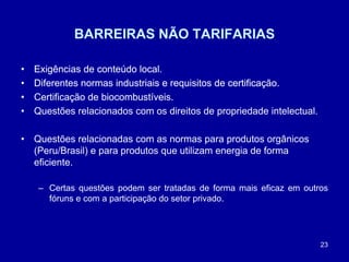 23
BARREIRAS NÃO TARIFARIAS
• Exigências de conteúdo local.
• Diferentes normas industriais e requisitos de certificação.
• Certificação de biocombustíveis.
• Exigências de conteúdo local.
• Diferentes normas industriais e requisitos de certificação.
• Certificação de biocombustíveis.
• Questões relacionados com os direitos de propriedade intelectual.
• Questões relacionadas com as normas para produtos orgânicos
(Peru/Brasil) e para produtos que utilizam energia de forma
eficiente.
– Certas questões podem ser tratadas de forma mais eficaz em outros
fóruns e com a participação do setor privado.
 