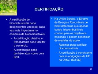 25
CERTIFICAÇÃO
• A certificação de
biocombustíveis pode
desempenhar um papel cada
vez mais importante no
comércio de biocombustíveis.
– A certificação objetiva e
transparente pode facilitar
o comércio.
– A certificação pode
também atuar como uma
BNT.
• Na União Europa, a Diretiva
de Energias Renováveis de
2009 determina que apenas
certos biocombustíveis
contam para os objetemos
nacionais e podem beneficiar
de medidas de apoio
– Regimes para certificar
biocombustíveis.
– A certificação é consistente
com as obrigações da UE
na OMC? (ICTSD)
 