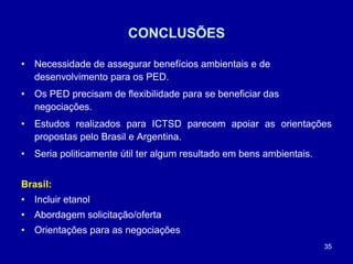 35
CONCLUSÕES
• Necessidade de assegurar benefícios ambientais e de
desenvolvimento para os PED.
• Os PED precisam de flexibilidade para se beneficiar das
negociações.
• Estudos realizados para ICTSD parecem apoiar as orientações
propostas pelo Brasil e Argentina.
• Seria politicamente útil ter algum resultado em bens ambientais.
Brasil:
• Incluir etanol
• Abordagem solicitação/oferta
• Orientações para as negociações
 