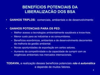 4
BENEFÍCIOS POTENCIAIS DA
LIBERALIZACÃO DOS BSA
• GANHOS TRIPLOS: comerciais, ambientais e de desenvolvimento
• GANHOS POTENCIAIS PARA OS PED:
– Melhor acesso a tecnologias ambientalmente saudáveis e know-how.
– Menor custo para as indústrias e os consumidores.
– Benefícios econômicos, ambientais e de desenvolvimento decorrentes
da melhoria da gestão ambiental.
– Novas oportunidades de exportação em certos setores.
– Aumento da competitividade e da capacidade de cumprir com as
exigências ambientais nos mercados internacionais.
TODAVIA, a realização desses benefícios potenciais não é automática
e depende de muitos fatores.
 
