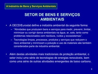 9
SETOR DE BENS E SERVIÇOS
AMBIENTAIS
• A OECD/Eurostat define a indústria ambiental da seguinte forma:
– “Atividades que produzem bens e serviços para medir, prevenir, limitar,
minimizar ou corrigir danos ambientais na água, ar, solo, tanto como
problemas relacionados com resíduos, ruídos y ecossistemas”.
– Tecnologias limpas, processos, produtos y serviços que reduzem o
risco ambiental y minimizam a poluição e uso de materiais são também
considerados parte da industria ambiental.
• Além destas atividades mais tradicionais de proteção ambiental, o
setor inclui uma série de tecnologias de energias renováveis, bem
como uma série de outras atividades emergentes de baixo carbono.
A Indústria de Bens y Serviços Ambientais
 