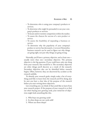 RESEARCHING   AT   WORK   85

  • To determine who is using your company’s products or
    services.
  • To determine who might be persuaded to use your com-
    pany’s products or services.
  • To locate and/or monitor competition within the market.
  • To assess the chances for success of a new product or
    service.
  • To assess the feasibility of expanding a business or
    service.
  • To determine why the popularity of your company’s
    product or service has decreased, or increased. Remember,
    business research can be used to figure out why things
    are going right, not just why things are going wrong.

   Normally, you’ll have a primary objective, and at least one—
usually more than one—secondary objective. The primary
objective is the big question. If you could learn only one thing
from your research, that would be it. The secondary objectives
are other things you’ll discover as a result of the research.
Secondary objectives also can be identified before research
begins. Often, however, they are discovered by accident as the
research unfolds.
   To identify your research goals, simply make a list of every-
thing you’d like to learn from the research you’ll be doing. Just
be sure you have a clear idea of the purpose of the research
before you start writing down objectives.
   List everything you can think of that you’d like to learn from
your research project. If the purpose of your research is to find
out who’s buying your greeting cards, your initial list of objec-
tives might look something like this.

  1. Who buys our greeting cards?
  2. In what shops are our cards sold?
  3. Where are those shops?
 