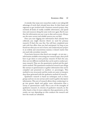 RESEARCHING   AT   WORK   87

   A mistake that many new researchers make is not taking full
advantage of work that’s already been done. In their haste and
eagerness to get involved with a business research project, they
overlook all kinds of readily available information, and spend
time and resources doing the same work over again. But be sure
that the information you use is up-to-date and accurate. Always
use the most current and reliable sources you can find.
   Once you start digging into information that’s already been
collected, you might discover there’s no need for primary
research. If that’s the case, fine. You will have completed your
task with less effort than you had anticipated. As long as you
found out what you set out to learn, and conducted your project
in an orderly and conscientious manner, it doesn’t matter that
you used only secondary research.
   If you learn, however, that there’s not enough—or not any—
information available concerning your research topic, then you’ll
have to get down to some primary research. If that’s the case,
there are two different methods that can be used to conduct pri-
mary research. They are: the quantitative method and the qual-
itative method. The quantitative method of research uses things
like surveys or questionnaires to gather information that can be
compiled and presented in numbers or percentages. This
method is very structured, and the results are easier to interpret
than those generated with the qualitative method of research.
   Qualitative research is based on techniques such as focus
groups and one-on-one surveys and is used to gather descriptive
information. This sort of research allows those conducting it to
go into greater depth and gather more information than a
survey or questionnaire could. This is one of the strengths of
qualitative research. A criticism of qualitative research, on the
other hand, is that it’s more subjective than quantitative, so the
results can vary depending on who conducts the research and
how the results are tabulated.
 