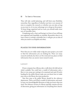 90     THE COMPLETE PROFESSIONAL

That will take careful planning, and will limit your flexibility
somewhat. But, regardless of whether you have a set amount of
time to complete the research, or whether you can take as long
as you want to, it’s to your advantage not to drag out the project.
To keep things organized and on track, you should make some
sort of timetable chart.
   Completing such a chart and having it in front of you will keep
you organized and, hopefully, on schedule. Remember, there is no
exact science to setting a timetable, but, it will give you an idea of
what you need to accomplish and when.



PLACES TO FIND INFORMATION

Now that you are really ready to dig into your project, you need
to find the information you are looking for. There are many
research methods, but there are five tried and true places to find
information that can answer most research needs.


L I B RARY


   If your company has a library, take a walk down the hall and see
what’s available. You could have a wealth of information only a
floor or two away, just waiting to be examined and used. If you’re
heading for the public library, make sure you know how to make
your time at the library the most productive.
   Your first stop at the public library should be the reference
department. There, you’ll find a wealth of information, and usual-
ly some very knowledgeable librarians to help you locate what you
need. The reference section of a library typically contains all sorts
of directories, giving you information on everything from church-
 