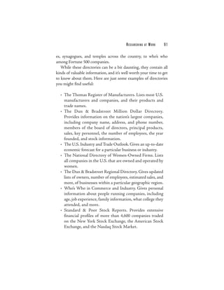 RESEARCHING   AT   WORK   91

es, synagogues, and temples across the country, to who’s who
among Fortune 500 companies.
   While these directories can be a bit daunting, they contain all
kinds of valuable information, and it’s well worth your time to get
to know about them. Here are just some examples of directories
you might find useful:

  • The Thomas Register of Manufacturers. Lists most U.S.
    manufacturers and companies, and their products and
    trade names.
  • The Dun & Bradstreet Million Dollar Directory.
    Provides information on the nation’s largest companies,
    including company name, address, and phone number,
    members of the board of directors, principal products,
    sales, key personnel, the number of employees, the year
    founded, and stock information.
  • The U.S. Industry and Trade Outlook. Gives an up-to-date
    economic forecast for a particular business or industry.
  • The National Directory of Women-Owned Firms. Lists
    all companies in the U.S. that are owned and operated by
    women.
  • The Dun & Bradstreet Regional Directory. Gives updated
    lists of owners, number of employees, estimated sales, and
    more, of businesses within a particular geographic region.
  • Who’s Who in Commerce and Industry. Gives personal
    information about people running companies, including
    age, job experience, family information, what college they
    attended, and more.
  • Standard & Poor Stock Reports. Provides extensive
    financial profiles of more than 4,600 companies traded
    on the New York Stock Exchange, the American Stock
    Exchange, and the Nasdaq Stock Market.
 
