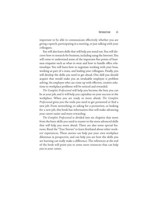 I NTO D U CTI O N   xi

important to be able to communicate effectively whether you are
giving a speech, participating in a meeting, or just talking with your
colleagues.
   You will also learn skills that will help you stand out. You will dis-
cover how to research for business, including using the Internet. You
will come to understand some of the important fine points of busi-
ness etiquette such as what to wear and how to handle office rela-
tionships. You will learn how to negotiate working with your boss,
working as part of a team, and leading your colleagues. Finally, you
will develop the skills you need to get ahead. One skill you should
acquire that would make you an invaluable employee is problem
solving. An employee who can come up with effective, creative solu-
tions to workplace problems will be noticed and rewarded.
   The Complete Professional will help you become the best you can
be at your job, and it will help you capitalize on your success in the
workplace. When you are ready to move ahead, The Complete
Professional gives you the tools you need to get promoted or find a
new job. From networking, to asking for a promotion, or looking
for a new job, this book has information that will make advancing
your career easier and more rewarding.
   The Complete Professional is divided into six chapters that move
from the basic skills you need to master to the more advanced skills
that will help you move ahead. There are also some special fea-
tures. Read the “True Stories” to learn firsthand about other work-
ers’ experiences. These stories can help put your own workplace
dilemmas in perspective, and can help you see how the skills you
are learning can really make a difference. The references at the end
of the book will point you to some more resources that can help
you in your career.
 