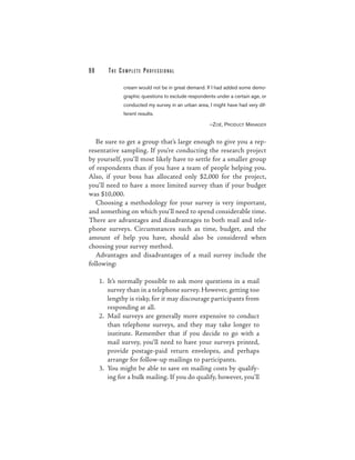 98      THE COMPLETE PROFESSIONAL

              cream would not be in great demand. If I had added some demo-
              graphic questions to exclude respondents under a certain age, or
              conducted my survey in an urban area, I might have had very dif-
              ferent results.

                                                    —ZOË, PRODUCT MANAGER


   Be sure to get a group that’s large enough to give you a rep-
resentative sampling. If you’re conducting the research project
by yourself, you’ll most likely have to settle for a smaller group
of respondents than if you have a team of people helping you.
Also, if your boss has allocated only $2,000 for the project,
you’ll need to have a more limited survey than if your budget
was $10,000.
   Choosing a methodology for your survey is very important,
and something on which you’ll need to spend considerable time.
There are advantages and disadvantages to both mail and tele-
phone surveys. Circumstances such as time, budget, and the
amount of help you have, should also be considered when
choosing your survey method.
   Advantages and disadvantages of a mail survey include the
following:

     1. It’s normally possible to ask more questions in a mail
        survey than in a telephone survey. However, getting too
        lengthy is risky, for it may discourage participants from
        responding at all.
     2. Mail surveys are generally more expensive to conduct
        than telephone surveys, and they may take longer to
        institute. Remember that if you decide to go with a
        mail survey, you’ll need to have your surveys printed,
        provide postage-paid return envelopes, and perhaps
        arrange for follow-up mailings to participants.
     3. You might be able to save on mailing costs by qualify-
        ing for a bulk mailing. If you do qualify, however, you’ll
 