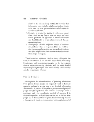 100       THE COM PLETE PROFESSIONAL

         matter at the car dealership, he’d be able to relate that
         information more easily by telephone than by trying to
         write it on a printed questionnaire with little room for
         additional comment.
      4. It’s easier to control the quality of a telephone survey
         than a mail survey. Researchers are taught to know
         which questions are applicable in various situations
         and should be able to obtain all answers to all the nec-
         essary questions.
      5. Many people consider telephone surveys to be intru-
         sive, and may refuse to cooperate. There is a prolifera-
         tion these days of telephone surveys and solicitations,
         and some people refuse even to consider a call that they
         think might be suspect.

   There is another important trend in survey taking that has
been widely adopted in the business world: the e-mail survey.
Sending an e-mail questionnaire can give you the fast response
time of a telephone survey combined with the more detailed
responses you might expect from a mail survey. E-mail surveys
can also be quite cost effective.


FOCUS GROUPS


   Focus groups are another method of gathering information
from people. Focus groups are frequently used in business
research, and can be a great way to get detailed information
about an idea or product. Using a focus group—a small group of
people brought together to offer opinions and insight about a
particular topic—is a qualitative method of research. It is
intended to produce in-depth conversation, and to find out what
people like or dislike, or how they feel about something. Because
a focus group is based on conversations with people, instead of
 