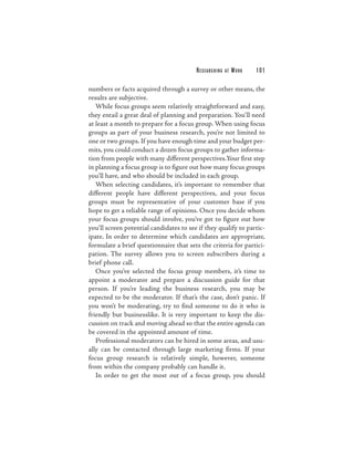 RESEARCHING   AT   WORK   101

numbers or facts acquired through a survey or other means, the
results are subjective.
   While focus groups seem relatively straightforward and easy,
they entail a great deal of planning and preparation. You’ll need
at least a month to prepare for a focus group. When using focus
groups as part of your business research, you’re not limited to
one or two groups. If you have enough time and your budget per-
mits, you could conduct a dozen focus groups to gather informa-
tion from people with many different perspectives.Your first step
in planning a focus group is to figure out how many focus groups
you’ll have, and who should be included in each group.
   When selecting candidates, it’s important to remember that
different people have different perspectives, and your focus
groups must be representative of your customer base if you
hope to get a reliable range of opinions. Once you decide whom
your focus groups should involve, you’ve got to figure out how
you’ll screen potential candidates to see if they qualify to partic-
ipate. In order to determine which candidates are appropriate,
formulate a brief questionnaire that sets the criteria for partici-
pation. The survey allows you to screen subscribers during a
brief phone call.
   Once you’ve selected the focus group members, it’s time to
appoint a moderator and prepare a discussion guide for that
person. If you’re leading the business research, you may be
expected to be the moderator. If that’s the case, don’t panic. If
you won’t be moderating, try to find someone to do it who is
friendly but businesslike. It is very important to keep the dis-
cussion on track and moving ahead so that the entire agenda can
be covered in the appointed amount of time.
   Professional moderators can be hired in some areas, and usu-
ally can be contacted through large marketing firms. If your
focus group research is relatively simple, however, someone
from within the company probably can handle it.
   In order to get the most out of a focus group, you should
 