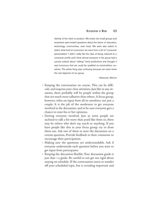 RESEARCHING   AT   WORK    103

          identity of the client or product. We broke into small groups and
          answered open-ended questions about the future of education,
          technology, communities, even food. We were also asked to
          select what kind of consumers we were from a list of “consumer
          personalities.” I didn’t really like the idea of being reduced to a
          consumer profile and I think almost everyone in the group had a
          cynical outlook about “selling” trend predictions and thought it
          was humorous that we could be qualified as trend-setters our-
          selves. The whole thing was confusing because we never knew
          the real objective of our group.

                                                           —ABRAHAM, WRITER


• Keeping the conversation on course. This can be diffi-
  cult, and requires your close attention. Just like in any sit-
  uation, there probably will be people within the group
  that are much more talkative than others. A focus group,
  however, relies on input from all its members, not just a
  couple. It is the job of the moderator to get everyone
  involved in the discussion, and to be sure everyone gets a
  chance to state his or her opinions.
• Getting everyone involved. Just as some people are
  inclined to talk a bit more than you’d like them to, there
  may be others who don’t say much or anything. If you
  have people like this in your focus group, try to draw
  them out. Ask one of them to start the discussion on a
  certain question. Provide feedback to their comments to
  encourage their participation.
• Making sure the questions are understandable. Ask if
  everyone understands each question before you start to
  get input from participants.
• Keeping the discussion flexible. Your discussion guide is
  just that—a guide. Be careful to not get too rigid about
  staying on schedule. If the conversation starts to wander
  off your scheduled topic, but is revealing important and
 