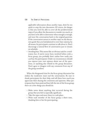 104     THE COM PLETE PROFESSIONAL

    applicable information about another topic, don’t be too
    quick to stop the new discussion. Of course, the danger
    is that you won’t be able to cover all the predetermined
    topics if you allow the discussion to wander too much, so
    you have to be able to determine when enough is enough,
    and steer the conversation back to the original question.
    If the conversation moves to another topic on the discus-
    sion guide that you had planned to cover later anyway, by
    all means, let participants continue to talk about it. Don’t
    discourage a natural flow of conversation just to remain
    on schedule.
  • Avoiding bias. This seems like an obvious task for a mod-
    erator, but, if you’ve never been involved before with a
    focus group, you probably don’t realize how easily you
    can bias the participants. Under no circumstances should
    you express your own opinion about one of the ques-
    tions, or anything else related to the group discussion.
    Don’t agree or disagree with any comments from any of
    the group members.

   When the designated time for the focus group discussion has
ended, the moderator must end the conversation. Be sure to
thank participants for their help, and tell them how much you
appreciate their sharing the comments and opinions. After par-
ticipants have been paid and have left the site of the focus group,
there are a few things you should do.

  • Make notes about anything that occurred during the
    group that you feel is especially significant.
  • Take the tapes and store them in a safe place.
  • Write each member of the focus group a short note,
    thanking him or her for participating.
 
