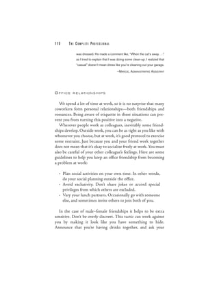 110     THE COM PLETE PROFESSIONAL

            was dressed. He made a comment like, “When the cat’s away . . .”
            as I tried to explain that I was doing some clean-up. I realized that
            “casual” doesn’t mean dress like you’re cleaning out your garage.

                                           —MARCIE, ADMINISTRATIVE ASSISTANT




OFFICE    R E L AT I O N S H I P S



   We spend a lot of time at work, so it is no surprise that many
coworkers form personal relationships—both friendships and
romances. Being aware of etiquette in these situations can pre-
vent you from turning this positive into a negative.
   Wherever people work as colleagues, inevitably some friend-
ships develop. Outside work, you can be as tight as you like with
whomever you choose, but at work, it’s good protocol to exercise
some restraint. Just because you and your friend work together
does not mean that it’s okay to socialize freely at work. You must
also be careful of your other colleague’s feelings. Here are some
guidelines to help you keep an office friendship from becoming
a problem at work:

  • Plan social activities on your own time. In other words,
    do your social planning outside the office.
  • Avoid exclusivity. Don’t share jokes or accord special
    privileges from which others are excluded.
  • Vary your lunch partners. Occasionally go with someone
    else, and sometimes invite others to join both of you.

  In the case of male–female friendships it helps to be extra
sensitive. Don’t be overly discreet. This tactic can work against
you by making it look like you have something to hide.
Announce that you’re having drinks together, and ask your
 