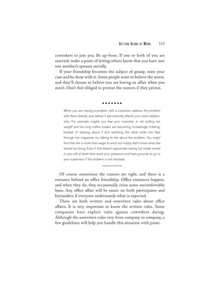 G E T TI N G A L O N G   AT   WORK   111

coworkers to join you. Be up-front. If one or both of you are
married, make a point of letting others know that you have met
one another’s spouses socially.
  If your friendship becomes the subject of gossip, state your
case and be done with it. Some people want to believe the worst,
and they’ll choose to believe you are having an affair when you
aren’t. Don’t feel obliged to protest the rumors if they persist.




     When you are having a problem with a coworker, address the problem
     with them directly and before it permanently affects your work relation-
     ship. For example, maybe you feel your coworker is not pulling her
     weight and her long coffee breaks are becoming increasingly irritating.
     Instead of stewing about it and watching the clock while she flips
     through her magazine, try talking to her about the problem. You might
     find that she is more than eager to work but simply didn’t know what she
     should be doing. Even if she doesn’t appreciate having her break reined
     in, you will at least have aired your grievance and have grounds to go to
     your supervisor if the problem is not resolved.



   Of course sometimes the rumors are right, and there is a
romance behind an office friendship. Office romances happen,
and when they do, they occasionally cross some uncomfortable
lines. Any office affair will be easier on both participants and
bystanders if everyone understands what is expected.
   There are both written and unwritten rules about office
affairs. It is very important to know the written rules. Some
companies have explicit rules against coworkers dating.
Although the unwritten rules vary from company to company, a
few guidelines will help you handle this situation with poise:
 