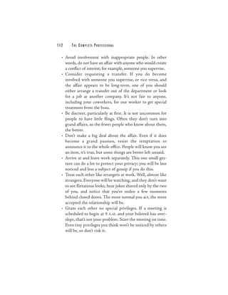 112    THE COM PLETE PROFESSIONAL

  • Avoid involvement with inappropriate people. In other
    words, do not have an affair with anyone who would create
    a conflict of interest; for example, someone you supervise.
  • Consider requesting a transfer. If you do become
    involved with someone you supervise, or vice versa, and
    the affair appears to be long-term, one of you should
    either arrange a transfer out of the department or look
    for a job at another company. It’s not fair to anyone,
    including your coworkers, for one worker to get special
    treatment from the boss.
  • Be discreet, particularly at first. It is not uncommon for
    people to have little flings. Often they don’t turn into
    grand affairs, so the fewer people who know about them,
    the better.
  • Don’t make a big deal about the affair. Even if it does
    become a grand passion, resist the temptation to
    announce it to the whole office. People will know you are
    an item, it’s true, but some things are better left unsaid.
  • Arrive at and leave work separately. This one small ges-
    ture can do a lot to protect your privacy; you will be less
    noticed and less a subject of gossip if you do this.
  • Treat each other like strangers at work. Well, almost like
    strangers. Everyone will be watching, and they don’t want
    to see flirtatious looks, hear jokes shared only by the two
    of you, and notice that you’ve stolen a few moments
    behind closed doors. The more normal you act, the more
    accepted the relationship will be.
  • Grant each other no special privileges. If a meeting is
    scheduled to begin at 9 A.M. and your beloved has over-
    slept, that’s not your problem. Start the meeting on time.
    Even tiny privileges you think won’t be noticed by others
    will be, so don’t risk it.
 