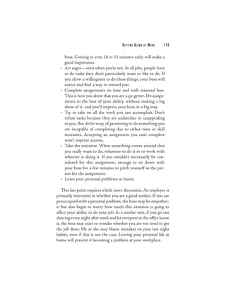 G E T TI N G A L O N G   AT   WORK   115

      boss. Coming in even 10 or 15 minutes early will make a
      good impression.
  •   Act eager—even when you’re not. In all jobs, people have
      to do tasks they don’t particularly want or like to do. If
      you show a willingness to do these things, your boss will
      notice and find a way to reward you.
  •   Complete assignments on time and with minimal fuss.
      This is how you show that you are a go-getter. Do assign-
      ments to the best of your ability, without making a big
      show of it, and you’ll impress your boss in a big way.
  •   Try to take on all the work you can accomplish. Don’t
      refuse tasks because they are unfamiliar or unappealing
      to you. But do be wary of promising to do something you
      are incapable of completing due to either time or skill
      restraints. Accepting an assignment you can’t complete
      won’t impress anyone.
  •   Take the initiative. When something comes around that
      you really want to do, volunteer to do it or to work with
      whoever is doing it. If you wouldn’t necessarily be con-
      sidered for this assignment, arrange to sit down with
      your boss for a few minutes to pitch yourself as the per-
      son for the assignment.
  •   Leave your personal problems at home.

    This last point requires a little more discussion. An employer is
primarily interested in whether you are a good worker. If you are
preoccupied with a personal problem, the boss may be empathet-
ic but also begin to worry how much this situation is going to
affect your ability to do your job. In a similar vein, if you go out
dancing every night after work and let everyone in the office know
it, the boss may start to wonder whether you are too tired to get
the job done. He or she may blame mistakes on your late night
habits, even if this is not the case. Leaving your personal life at
home will prevent it becoming a problem at your workplace.
 