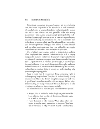 116      THE COM PLETE PROFESSIONAL

    Sometimes a personal problem becomes so overwhelming
that you cannot keep it out of the workplace. In such situations,
it’s usually better to let your boss know rather than to let him or
her notice your distraction and possibly make the wrong
assumption—that is, that you are simply goofing off. If a prob-
lem is serious enough, you may want to meet with your boss to
discuss the difficulty, but sometimes it’s a wiser move to let him
or her know in a more subtle way. If at all possible, try not to dis-
cuss personal problems until you have arrived at some solution
and can offer some assurance that your difficulties are under
control and will not affect your ability to do your job.
    One of a boss’s least pleasant tasks is to give criticism, and one
of an employee’s least pleasant tasks is to accept it. It is simply
not possible that you will always do your job so perfectly that no
occasion will ever arise when you must be reprimanded by your
boss. To put criticism in its most positive light, it can help you
do your job better. If you aren’t doing something right, it’s better
to be told about it so you have a chance to remedy the situation,
rather than to continue doing it wrong, not understanding why
you’re not getting any praise.
    Keep in mind that if you are not doing something right, it
reflects poorly on your boss. Therefore, it reflects doubly poorly
on your boss if he or she doesn’t straighten things out with you.
A good boss knows how to offer criticism so you feel no sting.
Unfortunately, too many bosses lack this skill. Your job is to take
criticism—in whatever form—constructively.
    To make criticism to work for you, remember these points:

  • Always take it seriously. Never laugh or joke when the
    boss tells you that you haven’t done something correctly
    or as well as you might.
  • Never dismiss it or offer excuses. When a boss offers crit-
    icism, he or she wants a situation to improve. Your boss
    is not interested in why you think it can’t—or shouldn’t.
 