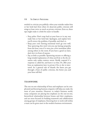 118     THE COM PLETE PROFESSIONAL

entitled to criticize you publicly: when your mistake makes him
or her look bad. Even when it’s deserved, public criticism still
stings at least twice as much as private criticism. Even so, these
tips might make it a little bit easier to handle:

  • Stay polite. Don’t snap back at your boss or in any way
    make him or her look bad. Apologize, and explain how
    you’ll correct the problem, if possible, and that’s it.
  • Keep your cool. Getting emotional won’t go over well.
    Your quivering chin won’t win you any lasting sympathy
    from the boss, even if it wins you a few immediate allies
    among others in the room. If you have a good cry later,
    don’t do it in front of anyone.
  • Say as little as possible. Sputtering excuses or offering a
    long-winded explanation of what you’ll do to fix the sit-
    uation only makes matters worse. Briefly respond if a
    response is called for, and leave it at that. Or, offer your
    boss an explanation later in private if he or she is inter-
    ested. As a general rule of thumb, the faster you get
    through a bout of public criticism, the better you and
    your boss will feel.



TEAMWORK

The one-on-one relationship of boss and employee can be com-
plicated and knowing business etiquette will help you make the
most of your situation. However, in today’s business world,
many companies are placing less emphasis on the one-on-one,
hierarchical relationship between bosses and their employees,
and are more focused on building teamwork and collaboration
among groups of employees. Knowing how to work well within
a team can be great asset in the modern business environment.
 