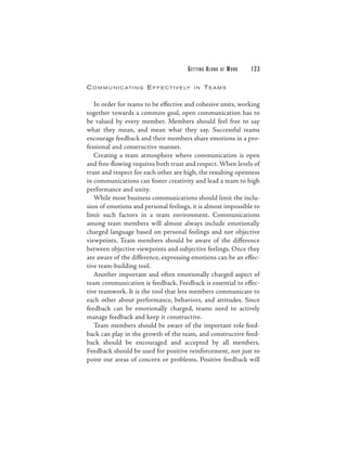 G E T TI N G A L O N G   AT   WORK   123

C O M M U N I C AT I N G E F F E C T I V E LY   IN     TEAMS

   In order for teams to be effective and cohesive units, working
together towards a common goal, open communication has to
be valued by every member. Members should feel free to say
what they mean, and mean what they say. Successful teams
encourage feedback and their members share emotions in a pro-
fessional and constructive manner.
   Creating a team atmosphere where communication is open
and free-flowing requires both trust and respect. When levels of
trust and respect for each other are high, the resulting openness
in communications can foster creativity and lead a team to high
performance and unity.
   While most business communications should limit the inclu-
sion of emotions and personal feelings, it is almost impossible to
limit such factors in a team environment. Communications
among team members will almost always include emotionally
charged language based on personal feelings and not objective
viewpoints. Team members should be aware of the difference
between objective viewpoints and subjective feelings. Once they
are aware of the difference, expressing emotions can be an effec-
tive team-building tool.
   Another important and often emotionally charged aspect of
team communication is feedback. Feedback is essential to effec-
tive teamwork. It is the tool that lets members communicate to
each other about performance, behaviors, and attitudes. Since
feedback can be emotionally charged, teams need to actively
manage feedback and keep it constructive.
   Team members should be aware of the important role feed-
back can play in the growth of the team, and constructive feed-
back should be encouraged and accepted by all members.
Feedback should be used for positive reinforcement, not just to
point out areas of concern or problems. Positive feedback will
 