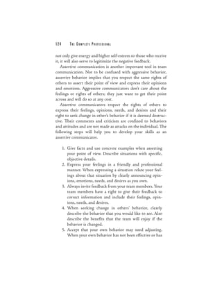 124       THE COM PLETE PROFESSIONAL

not only give energy and higher self-esteem to those who receive
it, it will also serve to legitimize the negative feedback.
    Assertive communication is another important tool in team
communication. Not to be confused with aggressive behavior,
assertive behavior implies that you respect the same rights of
others to assert their point of view and express their opinions
and emotions. Aggressive communicators don’t care about the
feelings or rights of others; they just want to get their point
across and will do so at any cost.
    Assertive communicators respect the rights of others to
express their feelings, opinions, needs, and desires and their
right to seek change in other’s behavior if it is deemed destruc-
tive. Their comments and criticism are confined to behaviors
and attitudes and are not made as attacks on the individual. The
following steps will help you to develop your skills as an
assertive communicator.

      1. Give facts and use concrete examples when asserting
         your point of view. Describe situations with specific,
         objective details.
      2. Express your feelings in a friendly and professional
         manner. When expressing a situation relate your feel-
         ings about that situation by clearly announcing opin-
         ions, emotions, needs, and desires as you own.
      3. Always invite feedback from your team members. Your
         team members have a right to give their feedback to
         correct information and include their feelings, opin-
         ions, needs, and desires.
      4. When seeking change in others’ behavior, clearly
         describe the behavior that you would like to see. Also
         describe the benefits that the team will enjoy if the
         behavior is changed.
      5. Accept that your own behavior may need adjusting.
         When your own behavior has not been effective or has
 