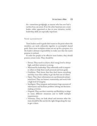 G E T TI N G A L O N G   AT   WORK   129

  do—sometimes grudgingly, as anyone who has ever had a
  tactless boss can attest. If on the other hand you are a team
  leader, either appointed or due to your initiative, tactful
  leadership skills are especially important.


TEAM LEADERSHIP


  Team leaders need to guide their teams to the point where the
members can work cohesively together to accomplish shared
goals. Since most workplace teams are set up for a purpose, it is
the leader’s ultimate responsibility to make sure that the team’s
purpose is realized.
  In order for people to be effective team leaders, they should
possess certain traits. They should be:

  • Driven. They need to achieve, their energy level is always
    high, and their initiative is strong.
  • Motivated by leadership. They inherently seek to empow-
    er others to help them reach personal and team goals.
  • Confident. They know that they don’t know everything
    and they trust their ability to get the best out of others.
  • Open. They share information on a professional and per-
    sonal level. They are honest, trustworthy, and work with
    a high level of integrity.
  • Intelligent. They integrate and interpret large amounts of
    information and facilitate problem-solving and decision-
    making activities.
  • Original. They use their creativity and flexibility to adapt
    to many different situations and to fulfill multiple
    requirements.
  • Visionary. They can look ahead and envision what the
    team should be like and do the right things along the way
    to get it there.
 