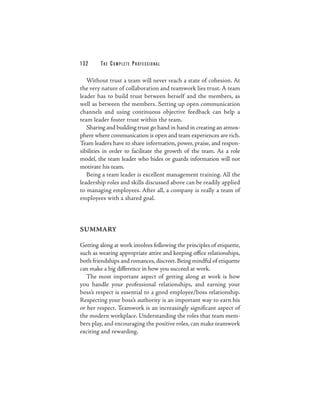 132     THE COM PLETE PROFESSIONAL

   Without trust a team will never reach a state of cohesion. At
the very nature of collaboration and teamwork lies trust. A team
leader has to build trust between herself and the members, as
well as between the members. Setting up open communication
channels and using continuous objective feedback can help a
team leader foster trust within the team.
   Sharing and building trust go hand in hand in creating an atmos-
phere where communication is open and team experiences are rich.
Team leaders have to share information, power, praise, and respon-
sibilities in order to facilitate the growth of the team. As a role
model, the team leader who hides or guards information will not
motivate his team.
   Being a team leader is excellent management training. All the
leadership roles and skills discussed above can be readily applied
to managing employees. After all, a company is really a team of
employees with a shared goal.



SUMMARY

Getting along at work involves following the principles of etiquette,
such as wearing appropriate attire and keeping office relationships,
both friendships and romances, discreet. Being mindful of etiquette
can make a big difference in how you succeed at work.
  The most important aspect of getting along at work is how
you handle your professional relationships, and earning your
boss’s respect is essential to a good employee/boss relationship.
Respecting your boss’s authority is an important way to earn his
or her respect. Teamwork is an increasingly significant aspect of
the modern workplace. Understanding the roles that team mem-
bers play, and encouraging the positive roles, can make teamwork
exciting and rewarding.
 