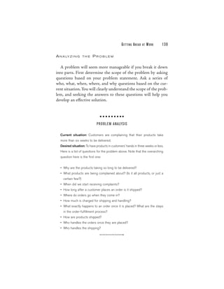 G E T TI N G A H E A D   AT   WORK   139

A N A LY Z I N G    THE   PROBLEM

   A problem will seem more manageable if you break it down
into parts. First determine the scope of the problem by asking
questions based on your problem statement. Ask a series of
who, what, when, where, and why questions based on the cur-
rent situation. You will clearly understand the scope of the prob-
lem, and seeking the answers to these questions will help you
develop an effective solution.




                             PRO BLEM ANALYSIS

  Current situation: Customers are complaining that their products take
  more than six weeks to be delivered.
  Desired situation: To have products in customers’ hands in three weeks or less.
  Here is a list of questions for the problem above. Note that the overarching
  question here is the first one:


  • Why are the products taking so long to be delivered?
  • What products are being complained about? (Is it all products, or just a
    certain few?)
  • When did we start receiving complaints?
  • How long after a customer places an order is it shipped?
  • Where do orders go when they come in?
  • How much is charged for shipping and handling?
  • What exactly happens to an order once it is placed? What are the steps
    in the order-fulfillment process?
  • How are products shipped?
  • Who handles the orders once they are placed?
  • Who handles the shipping?
 