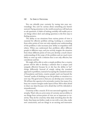 142      THE COM PLETE PROFESSIONAL

   You can rekindle your curiosity by tuning into your sur-
roundings. You can’t be curious about something you haven’t
noticed. Paying attention to the world around you will lead you
to ask questions. A habit of looking carefully will enable you to
see things others don’t and asking questions is the first step to
finding answers.
   The ability to see situations from various points of view is
essential for effective problem solving. Looking at a situation
from other points of view not only expands your understanding
of the problem; it also increases your ability to empathize with
others. When you understand that problems affect different
people in different ways, and you actively imagine the situation
from those different points of view, you develop a much clearer
understanding of the scope of the problem and are much more
likely to come up with a solution that is not only effective, but
considerate and fair.
   We might all be able to solve a simple problem, but a creative
person will be able to develop a solution that is unique (and
uniquely effective) because he or she has the ability to “see”
things differently. Instead of simply taking the standard
approach to problems, instead of accepting the standard notions
of boundaries and limits, creative people reach out beyond the
“normal” modes of thinking to see the problem or situation in a
new way. The good news is that you can develop your creativity.
We all have the capacity to be extremely creative, but many of us
bury our creative energies under layers of fear. We’re often afraid
to share our ideas because we’re afraid that we’ll be ridiculed or
misunderstood.
   Creativity is like a muscle. If it’s not exercised regularly, it will
atrophy. That’s why an active sense of curiosity and an ability to
see things from various points of view are so important to cre-
ativity. They do for creativity what daily stretching does for the
body: they keep you limber, ready to run with a new idea, make
new connections, and see things in an exciting and innovative
 