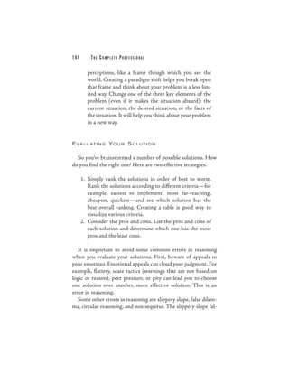 144       THE COM PLETE PROFESSIONAL

        perceptions, like a frame though which you see the
        world. Creating a paradigm shift helps you break open
        that frame and think about your problem is a less lim-
        ited way. Change one of the three key elements of the
        problem (even if it makes the situation absurd): the
        current situation, the desired situation, or the facts of
        the situation. It will help you think about your problem
        in a new way.


E V A L U AT I N G Y O U R S O L U T I O N


  So you’ve brainstormed a number of possible solutions. How
do you find the right one? Here are two effective strategies.

      1. Simply rank the solutions in order of best to worst.
         Rank the solutions according to different criteria—for
         example, easiest to implement, most far-reaching,
         cheapest, quickest—and see which solution has the
         best overall ranking. Creating a table is good way to
         visualize various criteria.
      2. Consider the pros and cons. List the pros and cons of
         each solution and determine which one has the most
         pros and the least cons.

   It is important to avoid some common errors in reasoning
when you evaluate your solutions. First, beware of appeals to
your emotions. Emotional appeals can cloud your judgment. For
example, flattery, scare tactics (warnings that are not based on
logic or reason), peer pressure, or pity can lead you to choose
one solution over another, more effective solution. This is an
error in reasoning.
   Some other errors in reasoning are slippery slope, false dilem-
ma, circular reasoning, and non sequitur. The slippery slope fal-
 