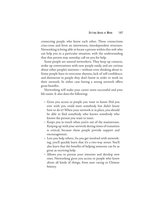 G E T TI N G A H E A D   AT   WORK   147

connecting people who know each other. These connections
criss-cross and form an interwoven, interdependent structure.
Networking is being able to locate a person within this web who
can help you in a particular situation, with the understanding
that that person may someday call on you for help.
   Some people are natural networkers. They keep up contacts,
strike up conversations with new people easily, and are curious
about other people’s interests—without even thinking about it.
Some people have to overcome shyness, lack of self-confidence,
and disinterest in people they don’t know in order to work on
their network. In either case having a strong network offers
great benefits.
   Networking will make your career more successful and your
life easier. It also does the following:

  • Gives you access to people you want to know. Did you
    ever wish you could meet somebody but didn’t know
    how to do it? When your network is in place, you should
    be able to find somebody who knows somebody who
    knows the person you want to meet.
  • Keeps you in touch when you’re out of the mainstream.
    Keeping up with your network during times of transition
    is critical, because these people provide support and
    encouragement.
  • Lets you help others. As you get involved with network-
    ing, you’ll quickly learn that it’s a two-way street. You’ll
    also learn that the benefits of helping someone can be as
    great as receiving help.
  • Allows you to pursue your interests and develop new
    ones. Networking gives you access to people who know
    about all kinds of things, from auto racing to Chinese
    history.
 