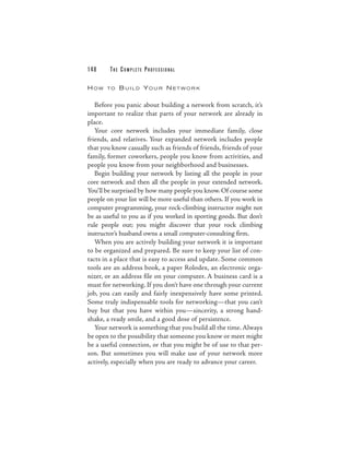148     THE COM PLETE PROFESSIONAL

HOW    TO   B U I L D YO U R N ET WO R K

   Before you panic about building a network from scratch, it’s
important to realize that parts of your network are already in
place.
   Your core network includes your immediate family, close
friends, and relatives. Your expanded network includes people
that you know casually such as friends of friends, friends of your
family, former coworkers, people you know from activities, and
people you know from your neighborhood and businesses.
   Begin building your network by listing all the people in your
core network and then all the people in your extended network.
You’ll be surprised by how many people you know. Of course some
people on your list will be more useful than others. If you work in
computer programming, your rock-climbing instructor might not
be as useful to you as if you worked in sporting goods. But don’t
rule people out; you might discover that your rock climbing
instructor’s husband owns a small computer-consulting firm.
   When you are actively building your network it is important
to be organized and prepared. Be sure to keep your list of con-
tacts in a place that is easy to access and update. Some common
tools are an address book, a paper Rolodex, an electronic orga-
nizer, or an address file on your computer. A business card is a
must for networking. If you don’t have one through your current
job, you can easily and fairly inexpensively have some printed.
Some truly indispensable tools for networking—that you can’t
buy but that you have within you—sincerity, a strong hand-
shake, a ready smile, and a good dose of persistence.
   Your network is something that you build all the time. Always
be open to the possibility that someone you know or meet might
be a useful connection, or that you might be of use to that per-
son. But sometimes you will make use of your network more
actively, especially when you are ready to advance your career.
 