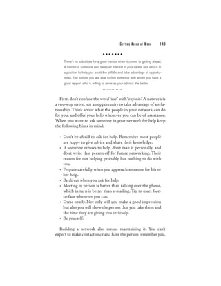 G E T TI N G A H E A D   AT   WORK   149



     There’s no substitute for a good mentor when it comes to getting ahead.
     A mentor is someone who takes an interest in your career and who is in
     a position to help you avoid the pitfalls and take advantage of opportu-
     nities. The sooner you are able to find someone with whom you have a
     good rapport who is willing to serve as your advisor the better.



   First, don’t confuse the word “use” with “exploit.” A network is
a two-way street, not an opportunity to take advantage of a rela-
tionship. Think about what the people in your network can do
for you, and offer your help whenever you can be of assistance.
When you want to ask someone in your network for help keep
the following hints in mind:

  • Don’t be afraid to ask for help. Remember most people
    are happy to give advice and share their knowledge.
  • If someone refuses to help, don’t take it personally, and
    don’t write that person off for future networking. Their
    reason for not helping probably has nothing to do with
    you.
  • Prepare carefully when you approach someone for his or
    her help.
  • Be direct when you ask for help.
  • Meeting in person is better than talking over the phone,
    which in turn is better than e-mailing. Try to meet face-
    to-face whenever you can.
  • Dress neatly. Not only will you make a good impression
    but also you will show the person that you take them and
    the time they are giving you seriously.
  • Be yourself.

  Building a network also means maintaining it. You can’t
expect to make contact once and have the person remember you.
 