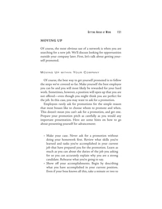 G E T TI N G A H E A D   AT   WORK   151

MOVING UP

Of course, the most obvious use of a network is when you are
searching for a new job. We’ll discuss looking for opportunities
outside your company later. First, let’s talk about getting your-
self promoted.


M OVI NG U P    WITHIN    Y O U R C O M PA N Y


  Of course, the best way to get yourself promoted is to follow
the steps we’ve covered so far. Make yourself the best employee
you can be and you will most likely be rewarded for your hard
work. Sometimes, however, a position will open up that you are
not offered—even though you might think you are perfect for
the job. In this case, you may want to ask for a promotion.
  Employees rarely ask for promotions for the simple reason
that most bosses like to choose whom to promote and when.
This doesn’t mean you can’t ask for a promotion, and get one.
Prepare your promotion pitch as carefully as you would any
important presentation. Here are some hints on how to go
about presenting yourself for advancement:


  • Make your case. Never ask for a promotion without
    doing your homework first. Review what skills you’ve
    learned and tasks you’ve accomplished in your current
    job that have prepared you for the promotion. Learn as
    much as you can about the duties of the job you asking
    for so you can accurately explain why you are a strong
    candidate. Rehearse what you’re going to say.
  • Show off your accomplishments. Begin by describing
    what you have accomplished in your current position.
    Even if your boss knows all this, take a minute or two to
 