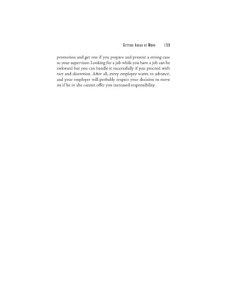 G E T TI N G A H E A D   AT   WORK   159

promotion and get one if you prepare and present a strong case
to your supervisor. Looking for a job while you have a job can be
awkward but you can handle it successfully if you proceed with
tact and discretion. After all, every employee wants to advance,
and your employer will probably respect your decision to move
on if he or she cannot offer you increased responsibility.
 