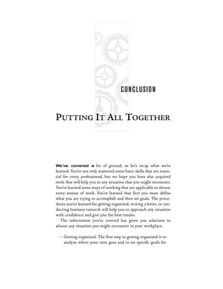C O N C LUS I O N


PUTTING IT ALL TOGETHER



We’ve covered a         lot of ground, so let’s recap what we’ve
learned. You’ve not only mastered some basic skills that are essen-
tial for every professional, but we hope you have also acquired
tools that will help you in any situation that you might encounter.
You’ve learned some ways of working that are applicable to almost
every avenue of work. You’ve learned that first you must define
what you are trying to accomplish and then set goals. The proce-
dures you’ve learned for getting organized, writing a letter, or con-
ducting business research will help you to approach any situation
with confidence and give you the best results.
   The information you’ve covered has given you solutions to
almost any situation you might encounter in your workplace.

  • Getting organized. The first step in getting organized is to
    analyze where your time goes and to set specific goals for
 