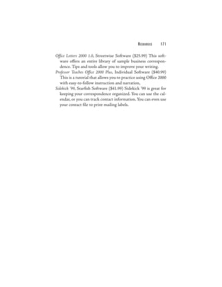 RESOURCES    171

Office Letters 2000 1.0, Streetwise Software ($25.99) This soft-
   ware offers an entire library of sample business correspon-
   dence. Tips and tools allow you to improve your writing.
Professor Teaches Office 2000 Plus, Individual Software ($40.99)
   This is a tutorial that allows you to practice using Office 2000
   with easy-to-follow instruction and narration,
Sidekick ’99, Starfish Software ($41.99) Sidekick ’99 is great for
   keeping your correspondence organized. You can use the cal-
   endar, or you can track contact information. You can even use
   your contact file to print mailing labels.
 