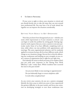 4     THE COM PLETE PROFESSIONAL

  If your score is eight or above, your situation is critical and
you should decide now to take the steps that can turn around
your professional life. You may have a lot of work ahead, but
together we can improve the situation considerably.


S ET TI N G YO U R G OALS          TO   GET ORGANIZED

   Now that you know how disorganized you are—whether you
need a little improvement or if your situation is critical—you
can begin to tackle the problem by setting goals. Getting orga-
nized at work requires that you create a system to suit your par-
ticular needs. Some of us have difficulty completing work on
time, while others run into problems with appointments and
meetings. The same organizational solutions can’t be randomly
applied to everyone because all of us have different needs, which
change as our situations change. Success lies in directly address-
ing your weaknesses and building on your strengths as you cre-
ate a system of organization that is right for you right now.
   First identify the areas in which you seem to be weakest. Don’t
just put aside your responses to the “Rating Your Work
Efficiency” scale—study them. Which incidents have occurred
the most in the past month?

       Are you more likely to miss meetings or appointments?
       Do you habitually forget to return telephone calls?
       Is work often completed late?


As you review your answers, do you see a pattern emerging?
Identify the three areas in which you seem to have experienced
the greatest difficulty in the past month, and focus your atten-
tion on developing strategies to turn those weaknesses into
 