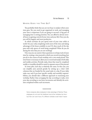 G E T TI N G O R G A N I Z E D   13

WHERE DOES            THE    TIM E GO?

   You probably think that you are too busy to analyze where your
time goes. Yet, you need to get organized at work, and managing
your time is important if you are going to succeed. A big part of
managing time is setting priorities. You can afford to devote sever-
al hours to gaining control of your time and your life. Once you do,
you will be happier and more productive.
   In which activities do you spend most of your time while at
work? Are you really completing work most of the time and taking
advantage of the hours available to you? Or does much of the day
pass with only spurts of work being completed? What do you do
during the time that you are not working?
   One way you can answer these questions is to keep track of your
time by creating a time journal in which you record everything that
you do in the course of each workday over a two-week period. This
time frame is necessary to allow you to record and analyze both daily
and weekly activities. Periodic tasks, those that must be completed
weekly or monthly, should be noted in separate areas of the journal.
   In some jobs, each day is relatively the same. In this case, you
can simplify your journal greatly by setting up a chart with
columns that are headed by the usual tasks in a day. If your daily
tasks vary and if you have specific weekly and monthly responsi-
bilities, you should take a different approach to examining your
workday. Rather than arranging the day according to tasks, view
your day according to one-hour increments and identify the activ-
ities completed within each increment.




     Some companies allow employees to take advantage of flextime. These
     employees do not work the traditional nine-to-five schedule, but struc-
     ture their own work hours. If a different schedule would make it easier
 